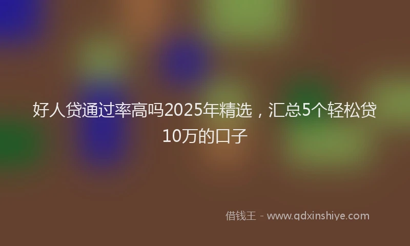 好人贷通过率高吗2025年精选，汇总5个轻松贷10万的口子