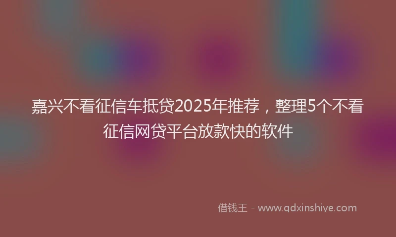 嘉兴不看征信车抵贷2025年推荐，整理5个不看征信网贷平台放款快的软件