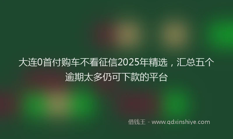 大连0首付购车不看征信2025年精选，汇总五个逾期太多仍可下款的平台