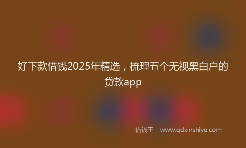 好下款借钱2025年精选，梳理五个无视黑白户的贷款app