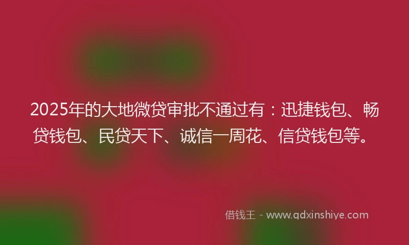 2025年的大地微贷审批不通过有：迅捷钱包、畅贷钱包、民贷天下、诚信一周花、信贷钱包等。
