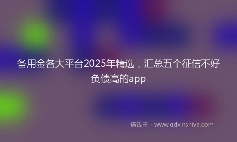 备用金各大平台2025年精选，汇总五个征信不好负债高的app
