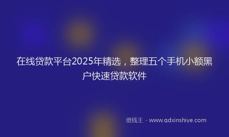 在线贷款平台2025年精选，整理五个手机小额黑户快速贷款软件