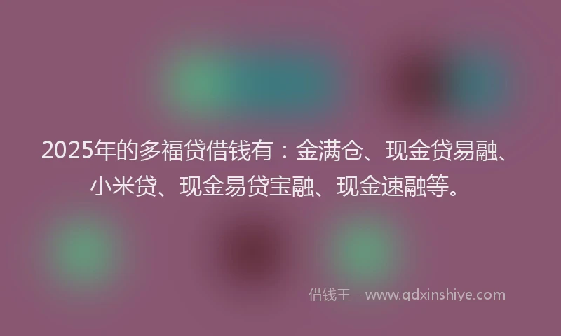 2025年的多福贷借钱有：金满仓、现金贷易融、小米贷、现金易贷宝融、现金速融等。