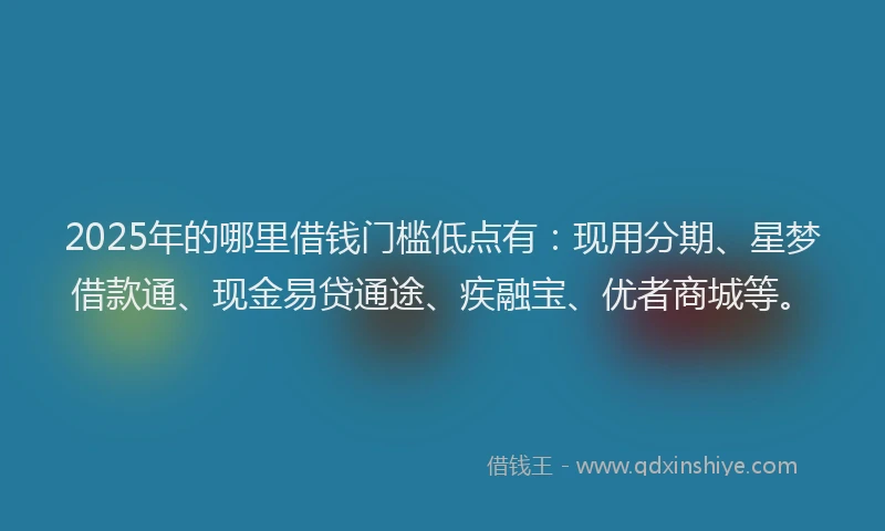 2025年的哪里借钱门槛低点有：现用分期、星梦借款通、现金易贷通途、疾融宝、优者商城等。