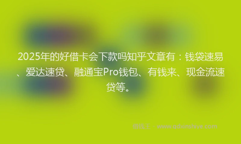 2025年的好借卡会下款吗知乎文章有：钱袋速易、爱达速贷、融通宝Pro钱包、有钱来、现金流速贷等。