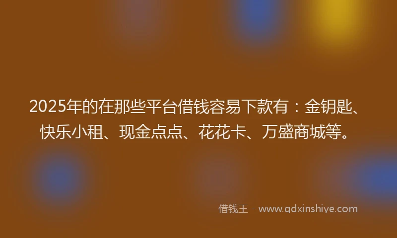 2025年的在那些平台借钱容易下款有：金钥匙、快乐小租、现金点点、花花卡、万盛商城等。