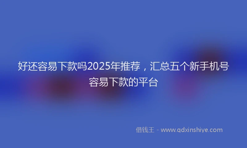 好还容易下款吗2025年推荐，汇总五个新手机号容易下款的平台