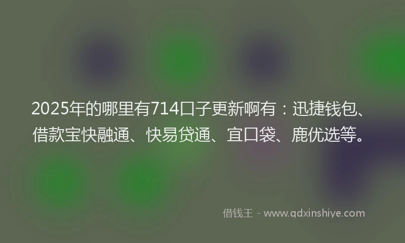 2025年的哪里有714口子更新啊有：迅捷钱包、借款宝快融通、快易贷通、宜口袋、鹿优选等。