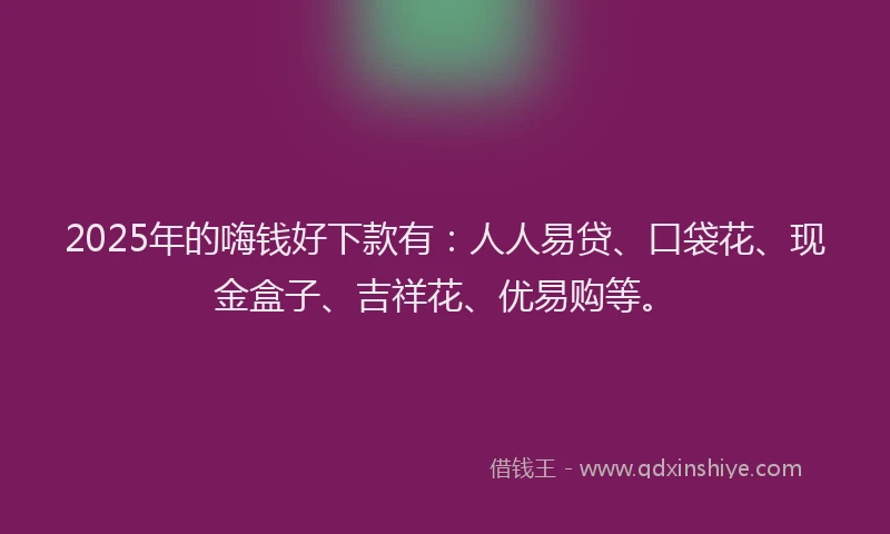 2025年的嗨钱好下款有：人人易贷、口袋花、现金盒子、吉祥花、优易购等。