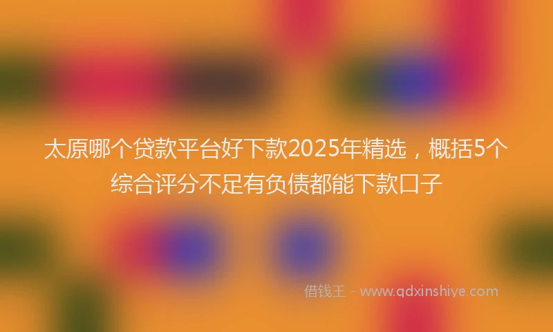 太原哪个贷款平台好下款2025年精选，概括5个综合评分不足有负债都能下款口子