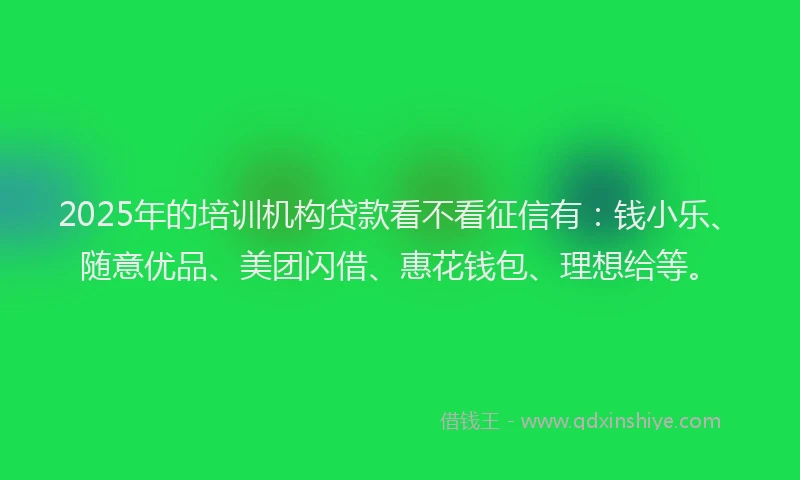 2025年的培训机构贷款看不看征信有：钱小乐、随意优品、美团闪借、惠花钱包、理想给等。