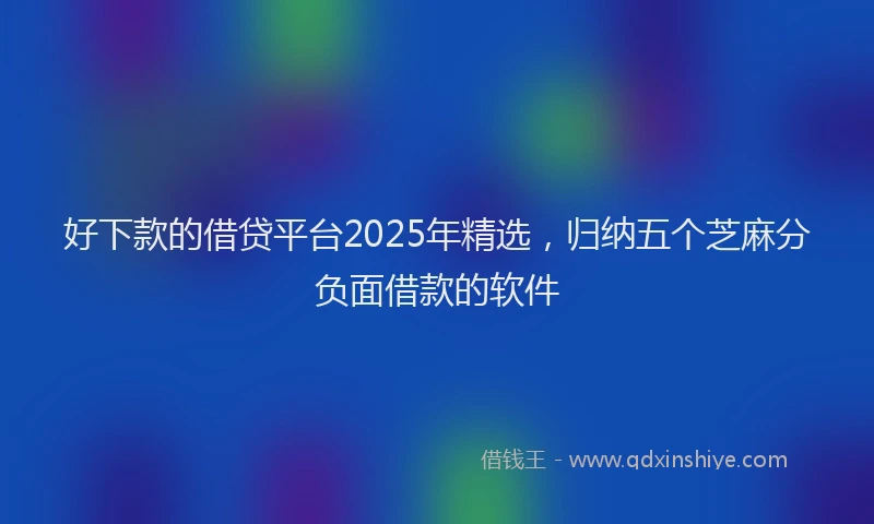 好下款的借贷平台2025年精选，归纳五个芝麻分负面借款的软件