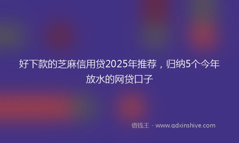 好下款的芝麻信用贷2025年推荐，归纳5个今年放水的网贷口子