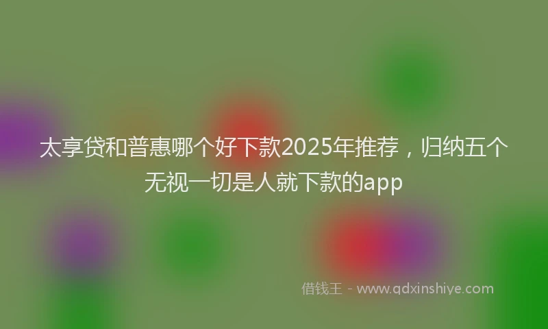 太享贷和普惠哪个好下款2025年推荐，归纳五个无视一切是人就下款的app