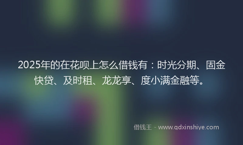 2025年的在花呗上怎么借钱有：时光分期、固金快贷、及时租、龙龙享、度小满金融等。