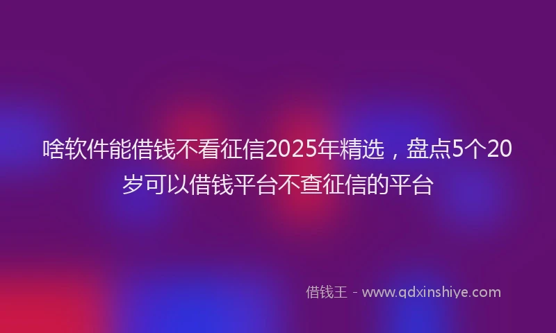 啥软件能借钱不看征信2025年精选，盘点5个20岁可以借钱平台不查征信的平台