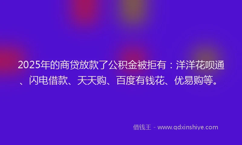 2025年的商贷放款了公积金被拒有：洋洋花呗通、闪电借款、天天购、百度有钱花、优易购等。