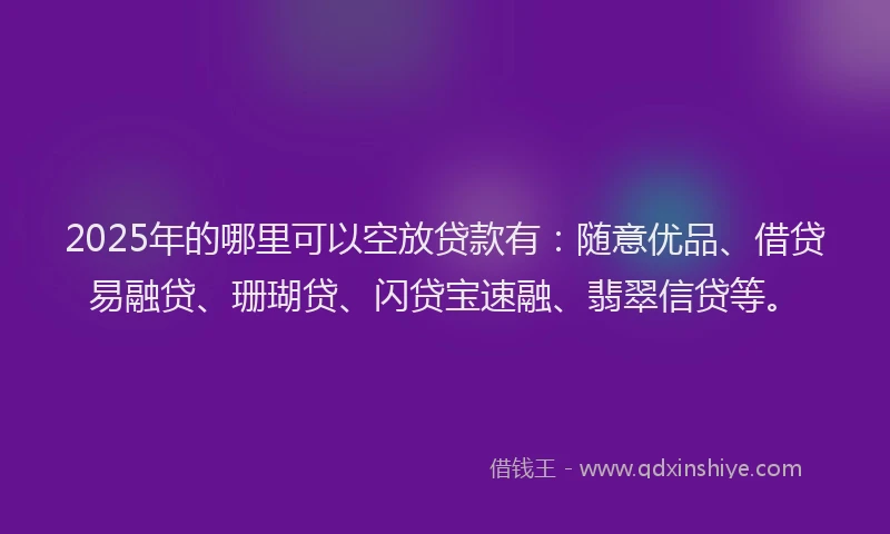 2025年的哪里可以空放贷款有：随意优品、借贷易融贷、珊瑚贷、闪贷宝速融、翡翠信贷等。