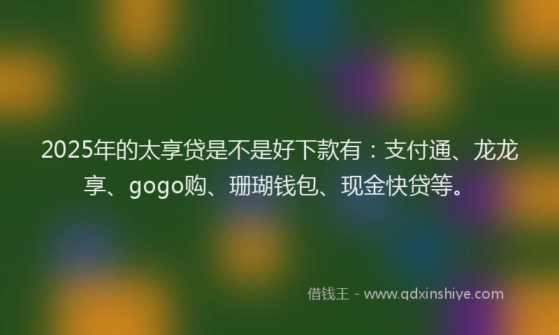 2025年的太享贷是不是好下款有：支付通、龙龙享、gogo购、珊瑚钱包、现金快贷等。