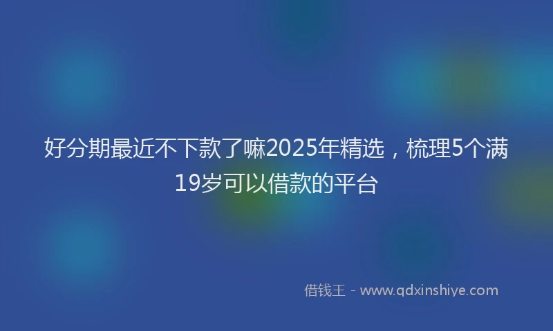 好分期最近不下款了嘛2025年精选，梳理5个满19岁可以借款的平台