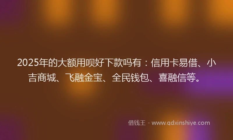 2025年的大额用呗好下款吗有：信用卡易借、小吉商城、飞融金宝、全民钱包、喜融信等。