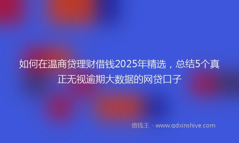 如何在温商贷理财借钱2025年精选，总结5个真正无视逾期大数据的网贷口子