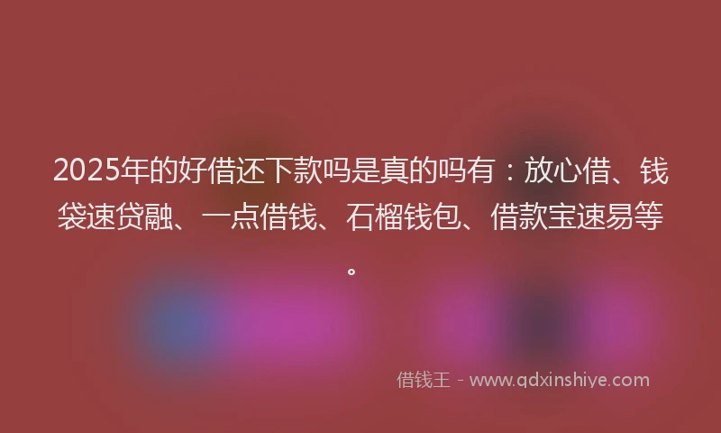 2025年的好借还下款吗是真的吗有：放心借、钱袋速贷融、一点借钱、石榴钱包、借款宝速易等。