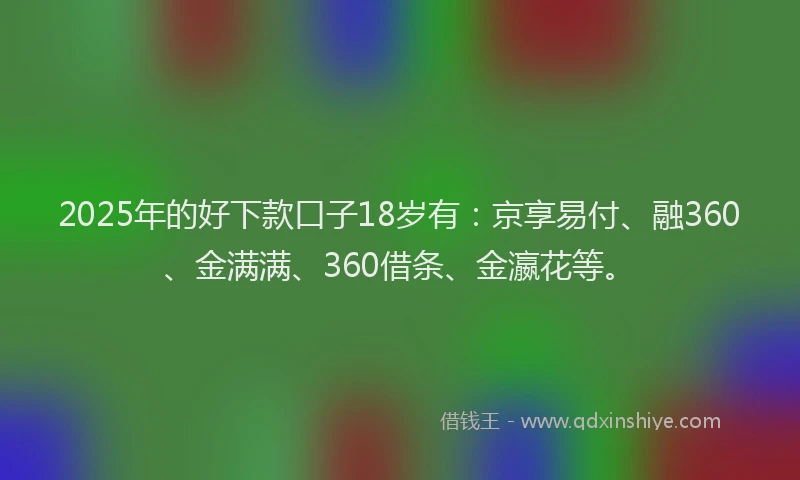 2025年的好下款口子18岁有：京享易付、融360、金满满、360借条、金瀛花等。