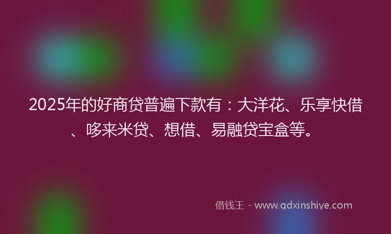 2025年的好商贷普遍下款有：大洋花、乐享快借、哆来米贷、想借、易融贷宝盒等。