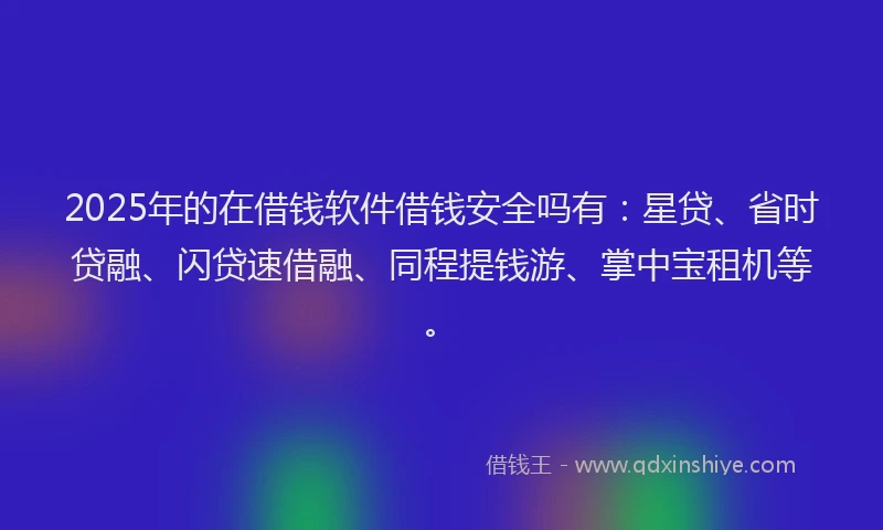 2025年的在借钱软件借钱安全吗有：星贷、省时贷融、闪贷速借融、同程提钱游、掌中宝租机等。