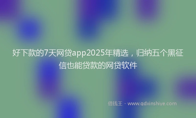 好下款的7天网贷app2025年精选，归纳五个黑征信也能贷款的网贷软件