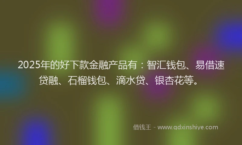 2025年的好下款金融产品有：智汇钱包、易借速贷融、石榴钱包、滴水贷、银杏花等。