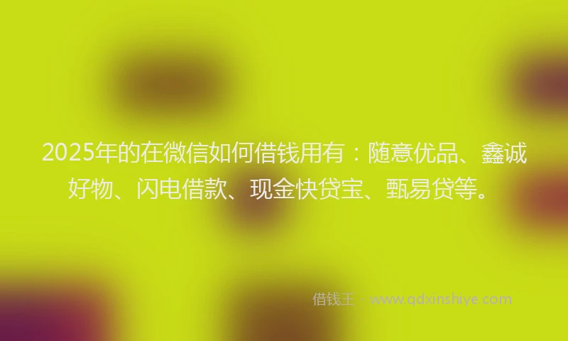 2025年的在微信如何借钱用有：随意优品、鑫诚好物、闪电借款、现金快贷宝、甄易贷等。