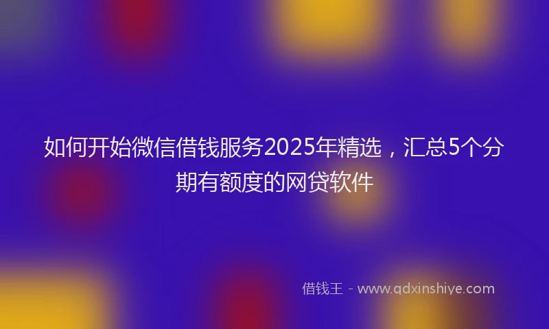 如何开始微信借钱服务2025年精选，汇总5个分期有额度的网贷软件