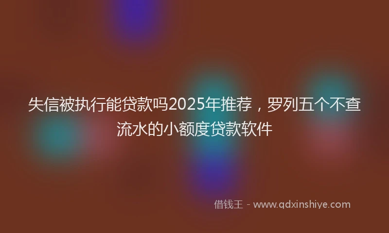 失信被执行能贷款吗2025年推荐，罗列五个不查流水的小额度贷款软件