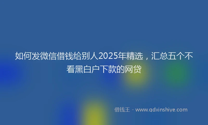 如何发微信借钱给别人2025年精选，汇总五个不看黑白户下款的网贷