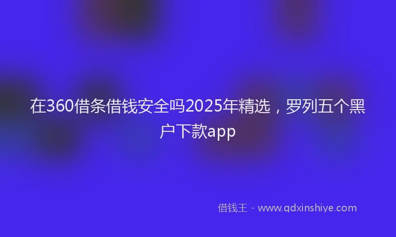在360借条借钱安全吗2025年精选，罗列五个黑户下款app