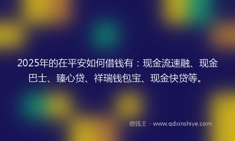 2025年的在平安如何借钱有：现金流速融、现金巴士、臻心贷、祥瑞钱包宝、现金快贷等。