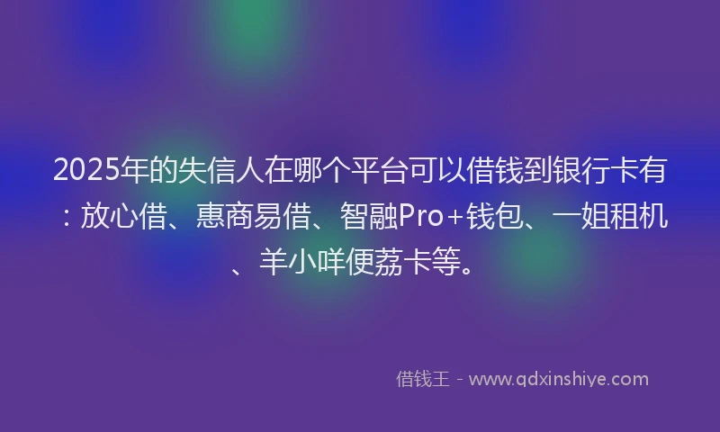 2025年的失信人在哪个平台可以借钱到银行卡有：放心借、惠商易借、智融Pro+钱包、一姐租机、羊小咩便荔卡等。