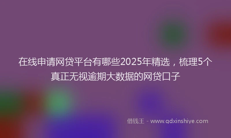 在线申请网贷平台有哪些2025年精选，梳理5个真正无视逾期大数据的网贷口子