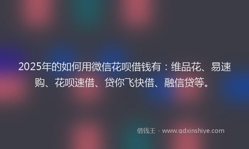 2025年的如何用微信花呗借钱有：维品花、易速购、花呗速借、贷你飞快借、融信贷等。