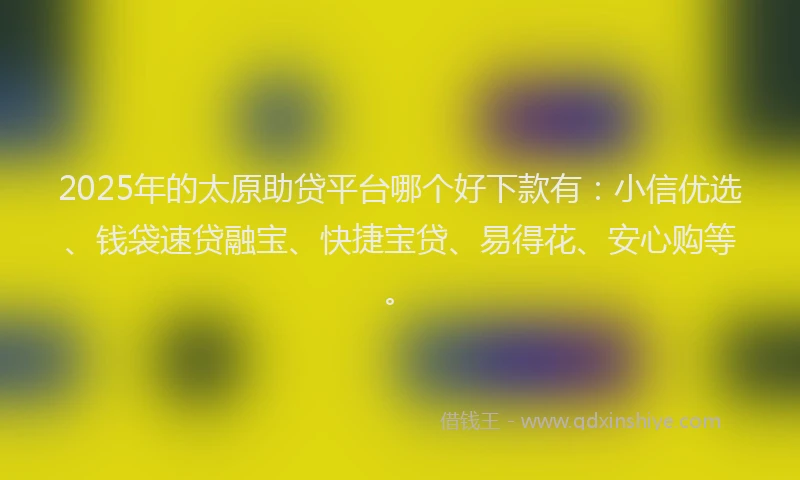 2025年的太原助贷平台哪个好下款有：小信优选、钱袋速贷融宝、快捷宝贷、易得花、安心购等。