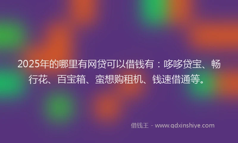 2025年的哪里有网贷可以借钱有：哆哆贷宝、畅行花、百宝箱、蛮想购租机、钱速借通等。