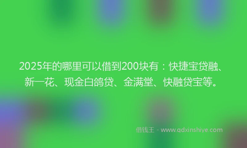 2025年的哪里可以借到200块有：快捷宝贷融、新一花、现金白鸽贷、金满堂、快融贷宝等。