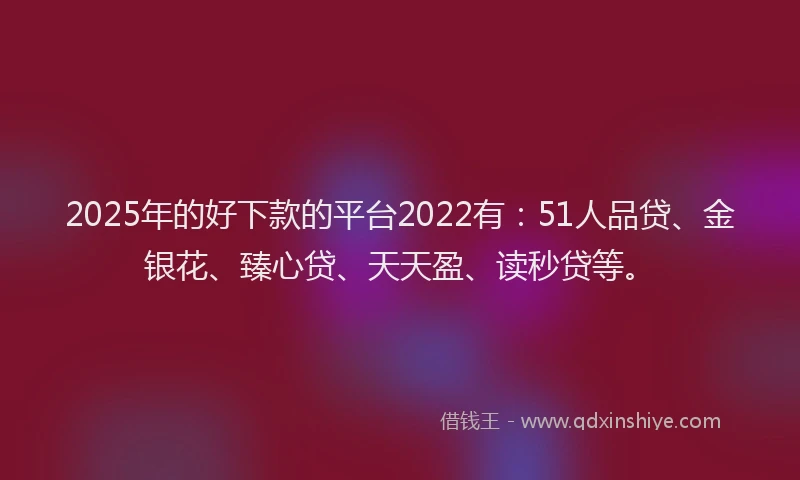 2025年的好下款的平台2022有：51人品贷、金银花、臻心贷、天天盈、读秒贷等。