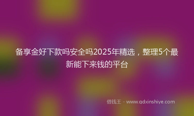 备享金好下款吗安全吗2025年精选，整理5个最新能下来钱的平台