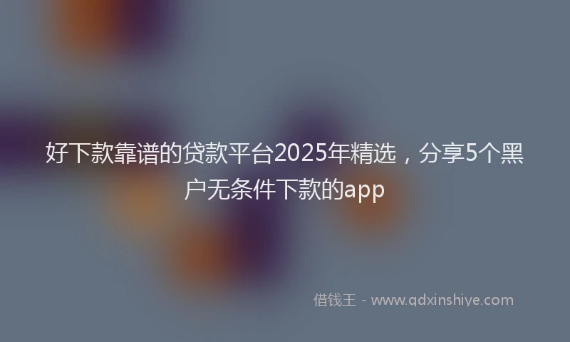 好下款靠谱的贷款平台2025年精选，分享5个黑户无条件下款的app