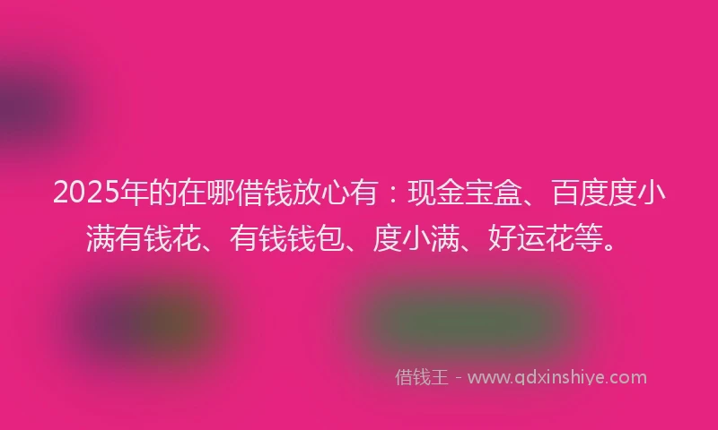 2025年的在哪借钱放心有：现金宝盒、百度度小满有钱花、有钱钱包、度小满、好运花等。