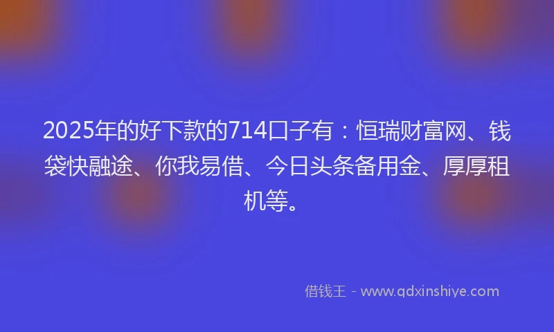 2025年的好下款的714口子有：恒瑞财富网、钱袋快融途、你我易借、今日头条备用金、厚厚租机等。